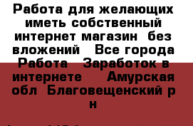  Работа для желающих иметь собственный интернет магазин, без вложений - Все города Работа » Заработок в интернете   . Амурская обл.,Благовещенский р-н